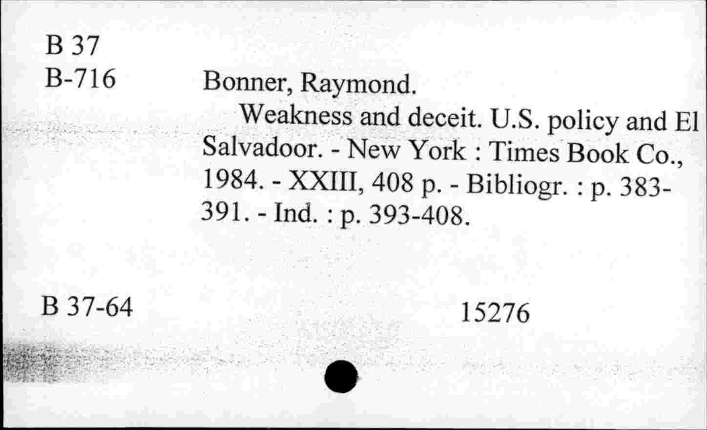 ﻿B 37 B-716	Bonner, Raymond. Weakness and deceit. U.S. policy and El Salvadoor. - New York : Times Book Co., 1984. - XXIII, 408 p. - Bibliogr. : p. 383-391. - Ind. :p. 393-408.
B 37-64	15276